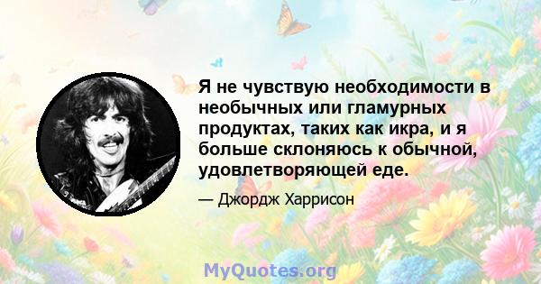 Я не чувствую необходимости в необычных или гламурных продуктах, таких как икра, и я больше склоняюсь к обычной, удовлетворяющей еде.