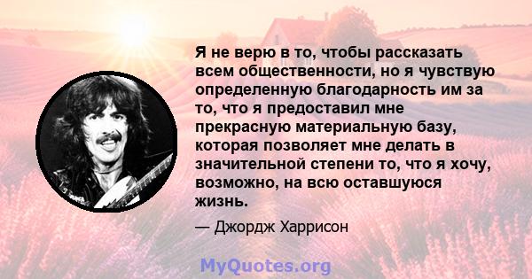 Я не верю в то, чтобы рассказать всем общественности, но я чувствую определенную благодарность им за то, что я предоставил мне прекрасную материальную базу, которая позволяет мне делать в значительной степени то, что я