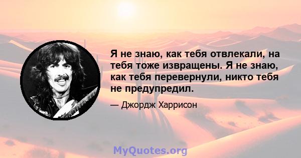 Я не знаю, как тебя отвлекали, на тебя тоже извращены. Я не знаю, как тебя перевернули, никто тебя не предупредил.