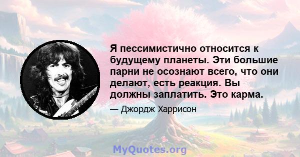 Я пессимистично относится к будущему планеты. Эти большие парни не осознают всего, что они делают, есть реакция. Вы должны заплатить. Это карма.