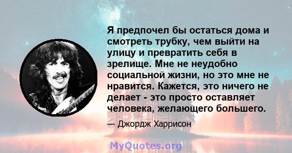 Я предпочел бы остаться дома и смотреть трубку, чем выйти на улицу и превратить себя в зрелище. Мне не неудобно социальной жизни, но это мне не нравится. Кажется, это ничего не делает - это просто оставляет человека,