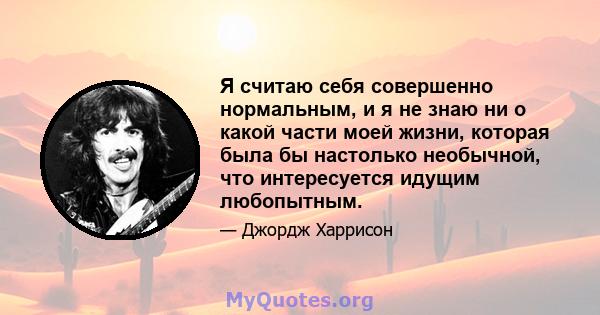 Я считаю себя совершенно нормальным, и я не знаю ни о какой части моей жизни, которая была бы настолько необычной, что интересуется идущим любопытным.