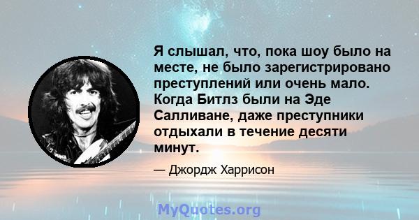 Я слышал, что, пока шоу было на месте, не было зарегистрировано преступлений или очень мало. Когда Битлз были на Эде Салливане, даже преступники отдыхали в течение десяти минут.