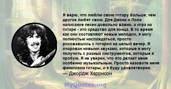 Я верю, что люблю свою гитару больше, чем другие любят свою. Для Джона и Пола написание песен довольно важно, а игра на гитаре - это средство для конца. В то время как они составляют новые мелодии, я могу полностью