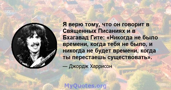 Я верю тому, что он говорит в Священных Писаниях и в Бхагавад Гите: «Никогда не было времени, когда тебя не было, и никогда не будет времени, когда ты перестаешь существовать».