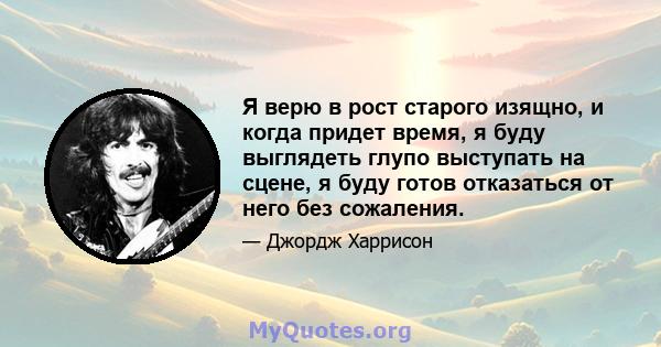 Я верю в рост старого изящно, и когда придет время, я буду выглядеть глупо выступать на сцене, я буду готов отказаться от него без сожаления.