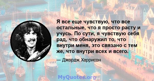 Я все еще чувствую, что все остальные, что я просто расту и учусь. По сути, я чувствую себя рад, что обнаружил то, что внутри меня, это связано с тем же, что внутри всех и всего.