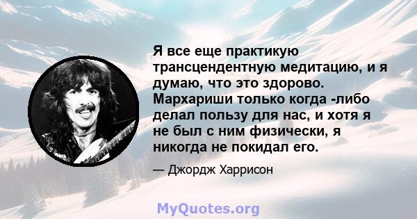 Я все еще практикую трансцендентную медитацию, и я думаю, что это здорово. Мархариши только когда -либо делал пользу для нас, и хотя я не был с ним физически, я никогда не покидал его.