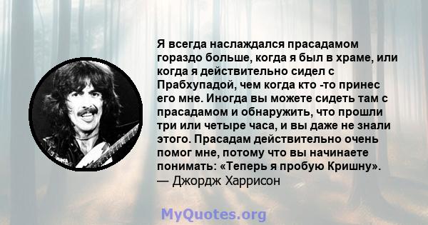 Я всегда наслаждался прасадамом гораздо больше, когда я был в храме, или когда я действительно сидел с Прабхупадой, чем когда кто -то принес его мне. Иногда вы можете сидеть там с прасадамом и обнаружить, что прошли три 