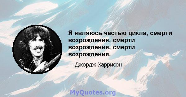 Я являюсь частью цикла, смерти возрождения, смерти возрождения, смерти возрождения.