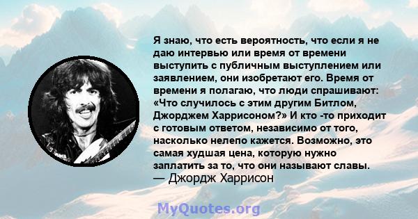 Я знаю, что есть вероятность, что если я не даю интервью или время от времени выступить с публичным выступлением или заявлением, они изобретают его. Время от времени я полагаю, что люди спрашивают: «Что случилось с этим 