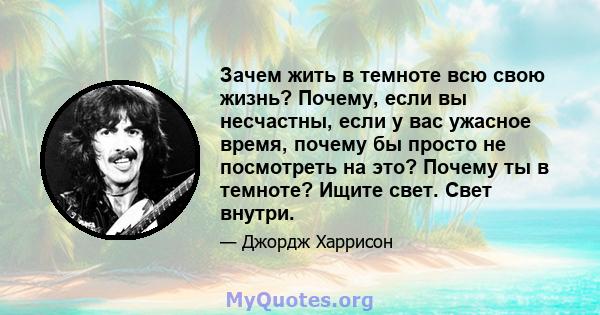 Зачем жить в темноте всю свою жизнь? Почему, если вы несчастны, если у вас ужасное время, почему бы просто не посмотреть на это? Почему ты в темноте? Ищите свет. Свет внутри.