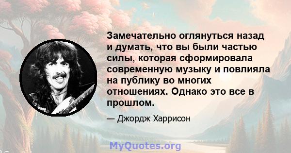 Замечательно оглянуться назад и думать, что вы были частью силы, которая сформировала современную музыку и повлияла на публику во многих отношениях. Однако это все в прошлом.