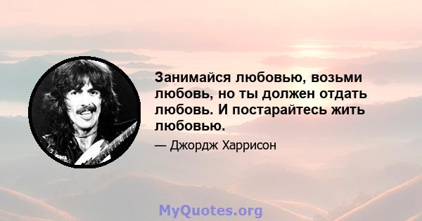 Занимайся любовью, возьми любовь, но ты должен отдать любовь. И постарайтесь жить любовью.