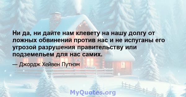 Ни да, ни дайте нам клевету на нашу долгу от ложных обвинений против нас и не испуганы его угрозой разрушения правительству или подземельем для нас самих.