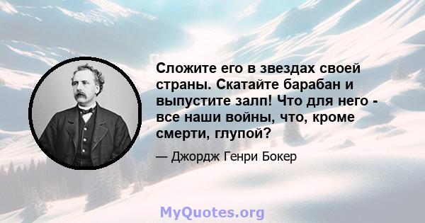 Сложите его в звездах своей страны. Скатайте барабан и выпустите залп! Что для него - все наши войны, что, кроме смерти, глупой?