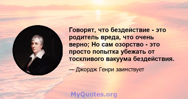 Говорят, что бездействие - это родитель вреда, что очень верно; Но сам озорство - это просто попытка убежать от тоскливого вакуума бездействия.