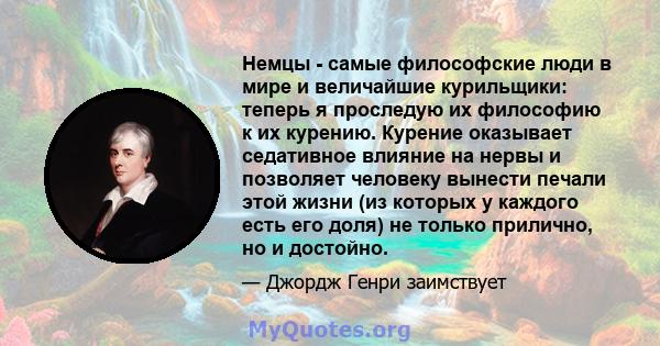 Немцы - самые философские люди в мире и величайшие курильщики: теперь я проследую их философию к их курению. Курение оказывает седативное влияние на нервы и позволяет человеку вынести печали этой жизни (из которых у