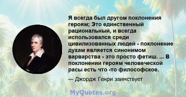 Я всегда был другом поклонения героям; Это единственный рациональный, и всегда использовался среди цивилизованных людей - поклонение духам является синонимом варварства - это просто фетиш. ... В поклонении героям