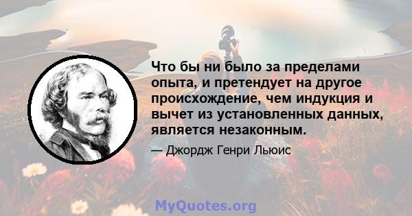 Что бы ни было за пределами опыта, и претендует на другое происхождение, чем индукция и вычет из установленных данных, является незаконным.