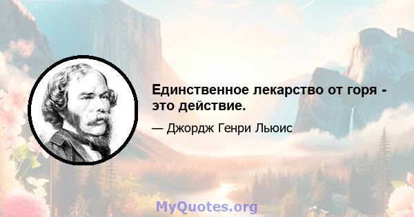 Единственное лекарство от горя - это действие.