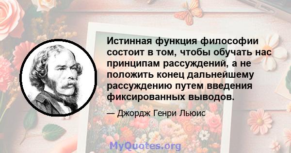 Истинная функция философии состоит в том, чтобы обучать нас принципам рассуждений, а не положить конец дальнейшему рассуждению путем введения фиксированных выводов.