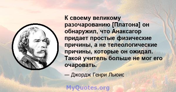 К своему великому разочарованию [Платона] он обнаружил, что Анаксагор придает простые физические причины, а не телеологические причины, которые он ожидал. Такой учитель больше не мог его очаровать.