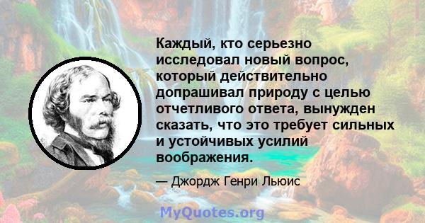 Каждый, кто серьезно исследовал новый вопрос, который действительно допрашивал природу с целью отчетливого ответа, вынужден сказать, что это требует сильных и устойчивых усилий воображения.