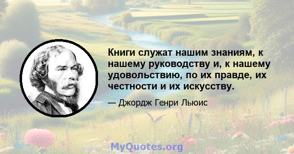 Книги служат нашим знаниям, к нашему руководству и, к нашему удовольствию, по их правде, их честности и их искусству.