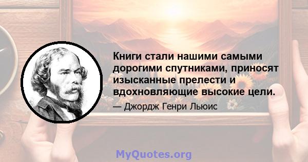 Книги стали нашими самыми дорогими спутниками, приносят изысканные прелести и вдохновляющие высокие цели.