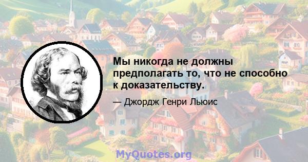 Мы никогда не должны предполагать то, что не способно к доказательству.