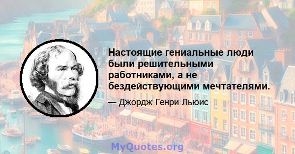 Настоящие гениальные люди были решительными работниками, а не бездействующими мечтателями.