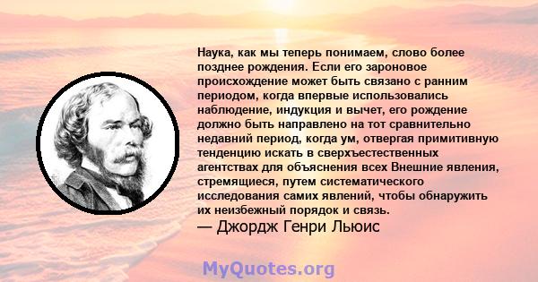 Наука, как мы теперь понимаем, слово более позднее рождения. Если его зароновое происхождение может быть связано с ранним периодом, когда впервые использовались наблюдение, индукция и вычет, его рождение должно быть