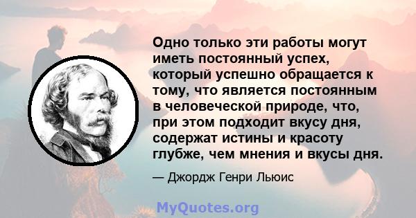 Одно только эти работы могут иметь постоянный успех, который успешно обращается к тому, что является постоянным в человеческой природе, что, при этом подходит вкусу дня, содержат истины и красоту глубже, чем мнения и