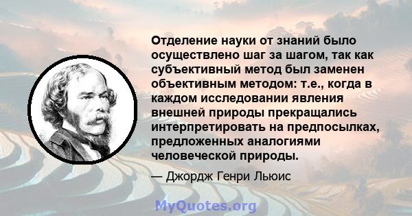 Отделение науки от знаний было осуществлено шаг за шагом, так как субъективный метод был заменен объективным методом: т.е., когда в каждом исследовании явления внешней природы прекращались интерпретировать на