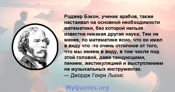 Роджер Бэкон, ученик арабов, также настаивал на основной необходимости математики, без которой нельзя известна никакая другая наука; Тем не менее, по математике ясно, что он имел в виду что -то очень отличное от того,