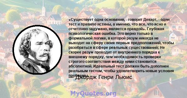 «Существует одна основания, - говорит Декарт, - один тест и правило истины, а именно, что все, что ясно и отчетливо задумано, является правдой». Глубокая психологическая ошибка. Это верно только в формальной логике, в