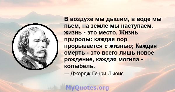 В воздухе мы дышим, в воде мы пьем, на земле мы наступаем, жизнь - это место. Жизнь природы: каждая пор прорывается с жизнью; Каждая смерть - это всего лишь новое рождение, каждая могила - колыбель.