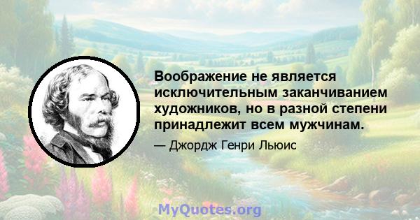 Воображение не является исключительным заканчиванием художников, но в разной степени принадлежит всем мужчинам.