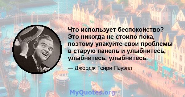 Что использует беспокойство? Это никогда не стоило пока, поэтому упакуйте свои проблемы в старую панель и улыбнитесь, улыбнитесь, улыбнитесь.