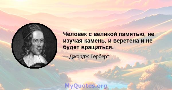 Человек с великой памятью, не изучая камень, и веретена и не будет вращаться.