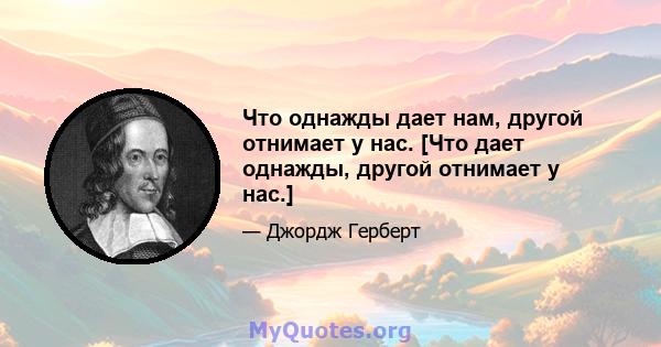 Что однажды дает нам, другой отнимает у нас. [Что дает однажды, другой отнимает у нас.]