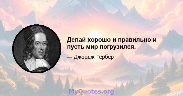 Делай хорошо и правильно и пусть мир погрузился.