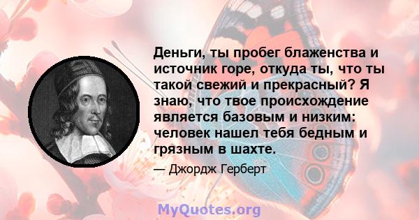 Деньги, ты пробег блаженства и источник горе, откуда ты, что ты такой свежий и прекрасный? Я знаю, что твое происхождение является базовым и низким: человек нашел тебя бедным и грязным в шахте.