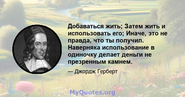 Добаваться жить; Затем жить и использовать его; Иначе, это не правда, что ты получил. Наверняка использование в одиночку делает деньги не презренным камнем.