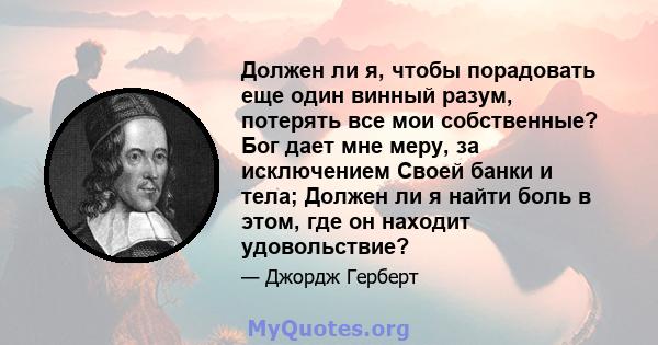 Должен ли я, чтобы порадовать еще один винный разум, потерять все мои собственные? Бог дает мне меру, за исключением Своей банки и тела; Должен ли я найти боль в этом, где он находит удовольствие?