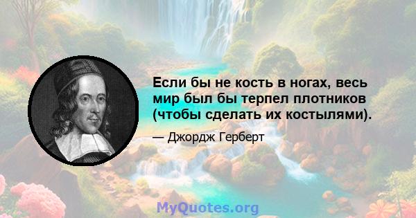 Если бы не кость в ногах, весь мир был бы терпел плотников (чтобы сделать их костылями).