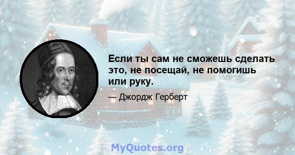 Если ты сам не сможешь сделать это, не посещай, не помогишь или руку.