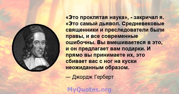 «Это проклятая наука», - закричал я. «Это самый дьявол. Средневековые священники и преследователи были правы, и все современные ошибочны. Вы вмешиваетеся в это, и он предлагает вам подарки. И прямо вы принимаете их, это 