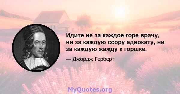 Идите не за каждое горе врачу, ни за каждую ссору адвокату, ни за каждую жажду к горшке.